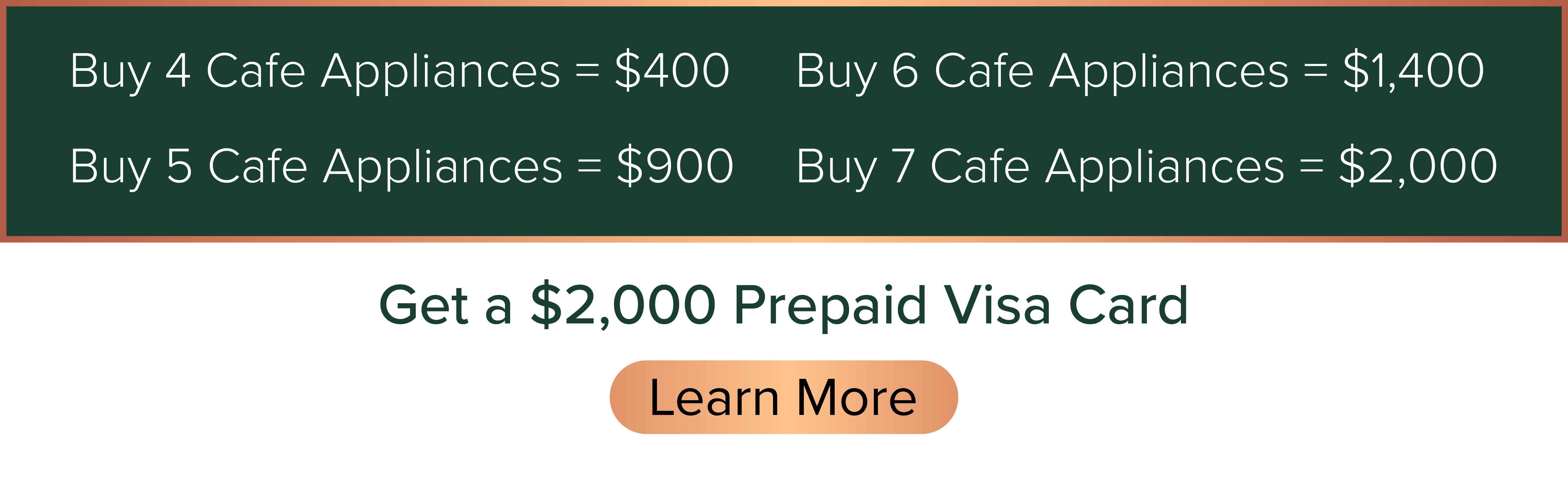 Buy 4 Cafe Appliances=$400 / Buy 5 Cafe Appliances=$900 / Buy 6 Cafe Appliances=$1,400 / Buy 7 Cafe Appliances=$2,000, Get a $2,000 Prepaid Visa Card. - Learn More