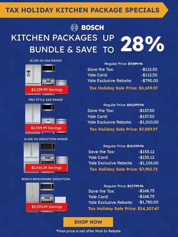 Tax Holiday Kitchen Package Specials. Bosch logo. Kitchen Packages Bundle & Save up to 28%. Slide-In Gas Range package with refrigerator, microwave, range, and dishwasher: $2,239.99 savings, Regular Price $7,889.96, Save the Tax -$112.50, Yale Card -$112.50, Yale Exclusive Rebate -$790.00, Tax Holiday Sale Price $5,659.97. Pro Style Gas Range package: $2,509.99 savings, Regular Price $10,099.96, Save the Tax -$137.50, Yale Card -$137.50, Yale Exclusive Rebate -$1,010.00, Tax Holiday Sale Price $7,589.97. Slide-In Induction Range package: $2,616.24 savings, Regular Price $10,599.96, Save the Tax -$153.12, Yale Card -$153.12, Yale Exclusive Rebate -$1,060.00, Tax Holiday Sale Price $7,983.72. Bosch Benchmark Induction package: $3,592.49 savings, Regular Price $17,799.96, Save the Tax -$168.75, Yale Card -$168.75, Yale Exclusive Rebate -$1,780.00, Tax Holiday Sale Price $14,207.47. Shop Now. *Final price is net after Mail-In Rebate.