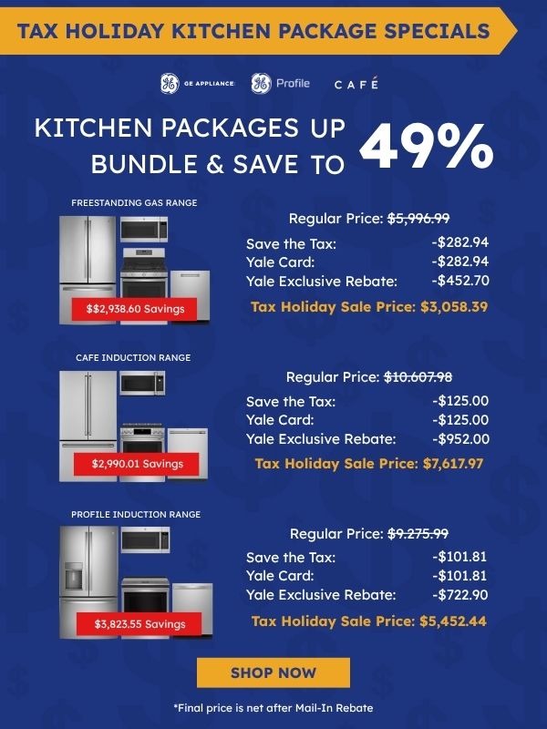Tax Holiday Kitchen Package Specials. GE Appliance, GE Profile, and Café logos. Kitchen Packages Bundle & Save up to 49%. Café Induction Range package with refrigerator, microwave, range, and dishwasher: $2,990.01 savings, Regular Price $10,607.98, Save the Tax -$125.00, Yale Card -$125.00, Yale Exclusive Rebate -$952.00, Tax Holiday Sale Price $7,617.97. Freestanding Gas Range package: $2,938.60 savings, Regular Price $5,996.99, Save the Tax -$282.94, Yale Card -$282.94, Yale Exclusive Rebate -$452.70, Tax Holiday Sale Price $3,058.39. Profile Induction Range package: $3,823.55 savings, Regular Price $9,275.99, Save the Tax -$101.81, Yale Card -$101.81, Yale Exclusive Rebate -$722.90, Tax Holiday Sale Price $5,452.44. Shop Now. *Final price is net after Mail-In Rebate.