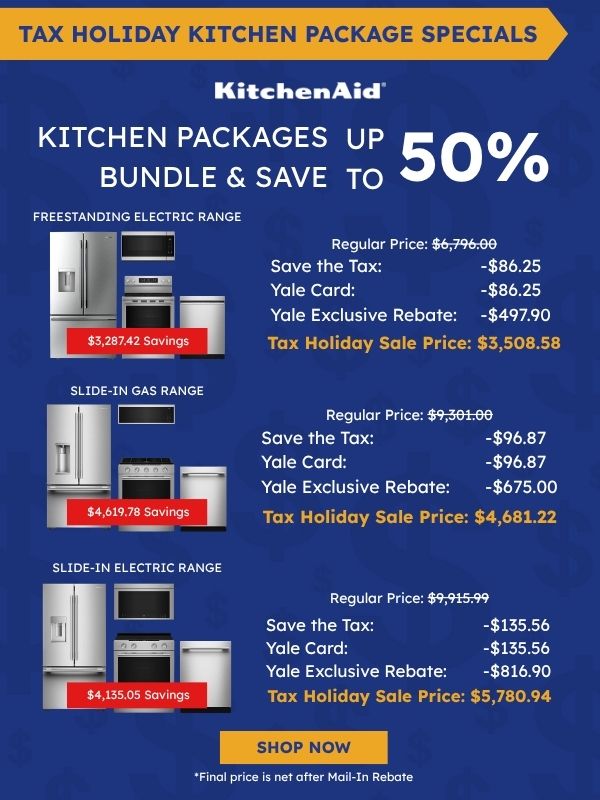 Tax Holiday Kitchen Package Specials. KitchenAid logo. Kitchen Packages Bundle & Save up to 50%. Freestanding Electric Range package with refrigerator, microwave, range, and dishwasher: $3,287.42 savings, Regular Price $6,796.00, Save the Tax -$86.25, Yale Card -$86.25, Yale Exclusive Rebate -$497.90, Tax Holiday Sale Price $3,508.58. Slide-In Gas Range package: $4,619.78 savings, Regular Price $9,301.00, Save the Tax -$96.87, Yale Card -$96.87, Yale Exclusive Rebate -$675.00, Tax Holiday Sale Price $4,681.22. Slide-In Electric Range package: $4,135.05 savings, Regular Price $9,915.99, Save the Tax -$135.56, Yale Card -$135.56, Yale Exclusive Rebate -$816.90, Tax Holiday Sale Price $5,780.94. Shop Now. *Final price is net after Mail-In Rebate.