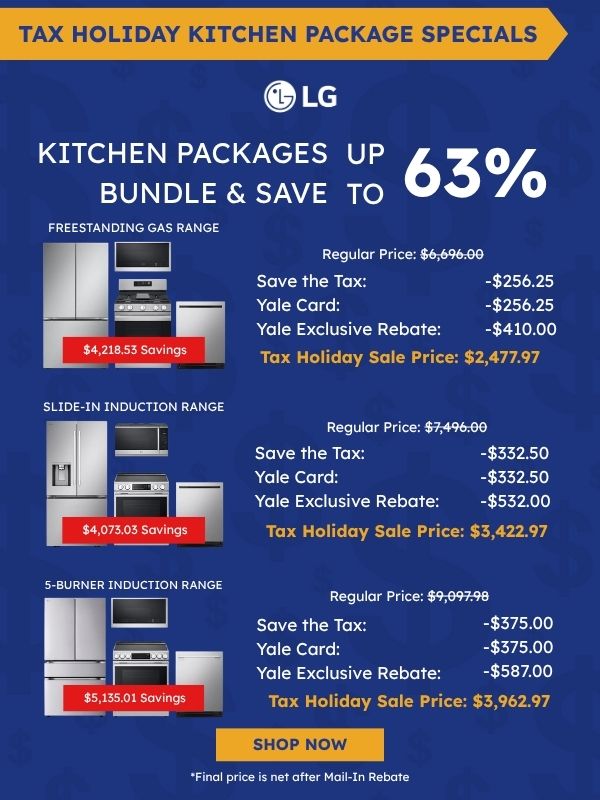 Tax Holiday Kitchen Package Specials. LG logo. Kitchen Packages Bundle & Save up to 63%. Freestanding Gas Range package with refrigerator, microwave, range, and dishwasher: $4,218.53 savings, Regular Price $6,696.00, Save the Tax -$256.25, Yale Card -$256.25, Yale Exclusive Rebate -$410.00, Tax Holiday Sale Price $2,477.97. Slide-In Induction Range package: $4,073.03 savings, Regular Price $7,496.00, Save the Tax -$332.50, Yale Card -$332.50, Yale Exclusive Rebate -$532.00, Tax Holiday Sale Price $3,422.97. 5-Burner Induction Range package: $5,135.01 savings, Regular Price $9,097.98, Save the Tax -$375.00, Yale Card -$375.00, Yale Exclusive Rebate -$587.00, Tax Holiday Sale Price $3,962.97. Shop Now. *Final price is net after Mail-In Rebate.