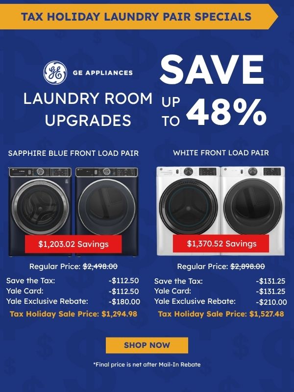Tax Holiday Laundry Pair Specials. GE Appliances logo. Laundry Room Upgrades, Save up to 48%. Sapphire Blue Front Load Pair (washer and dryer): $1,203.02 savings, Regular Price $2,498.00, Save the Tax -$112.50, Yale Card -$112.50, Yale Exclusive Rebate -$180.00, Tax Holiday Sale Price $1,294.98. White Front Load Pair: $1,370.52 savings, Regular Price $2,898.00, Save the Tax -$131.25, Yale Card -$131.25, Yale Exclusive Rebate -$210.00, Tax Holiday Sale Price $1,527.48. Shop Now. *Final price is net after Mail-In Rebate.