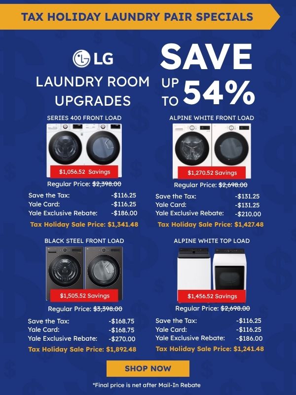 Tax Holiday Laundry Pair Specials. LG logo. Laundry Room Upgrades, Save up to 54%. Series 400 Front Load (washer and dryer): $1,056.52 savings, Regular Price $2,398.00, Save the Tax -$116.25, Yale Card -$116.25, Yale Exclusive Rebate -$186.00, Tax Holiday Sale Price $1,341.48. Alpine White Front Load: $1,270.52 savings, Regular Price $2,698.00, Save the Tax -$131.25, Yale Card -$131.25, Yale Exclusive Rebate -$210.00, Tax Holiday Sale Price $1,427.48. Black Steel Front Load: $1,505.52 savings, Regular Price $2,698.00, Save the Tax -$116.25, Yale Card -$116.25, Yale Exclusive Rebate -$270.00, Tax Holiday Sale Price $1,892.48. Alpine White Top Load: $1,456.52 savings, Regular Price $2,698.00, Save the Tax -$116.25, Yale Card -$116.25, Yale Exclusive Rebate -$186.00, Tax Holiday Sale Price $1,241.48. Shop Now. *Final price is net after Mail-In Rebate.