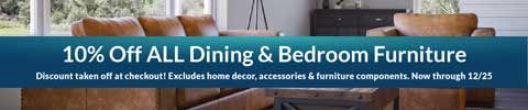 10% off all dining and bedroom furniture. discount taken off at checkout! excludes home decor, accessories and furniture components. now through 12/25