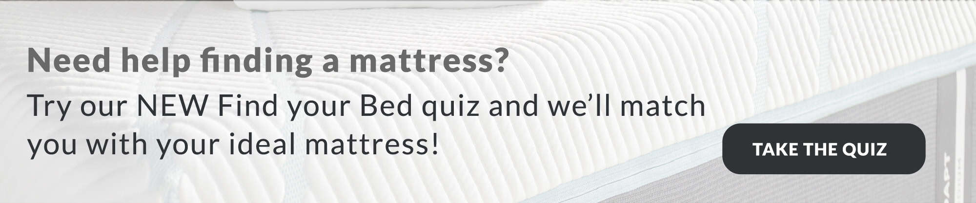 Try our new find your bed quiz and we'll match you with your ideal mattress! take the quiz
