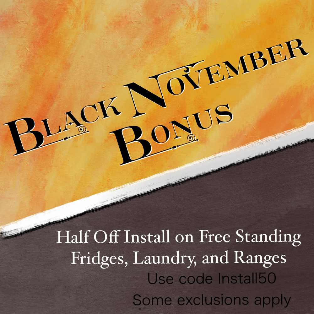 Black November Bonus - Half Off Install on Free Standing Fridges, Laundry, and Ranges - Use code Install50 - Some exclusions apply
