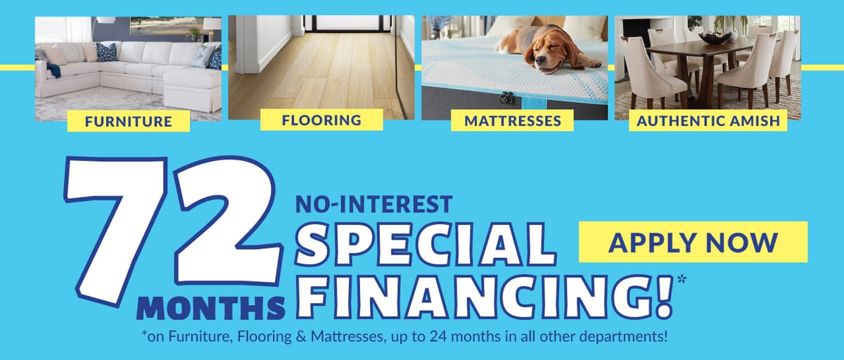 72 Months No Interest Special Financing* on furniture, flooring & mattresses. 24 months special financing available storewide* - Apply Now