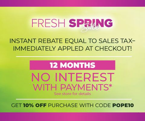 Fresh Spring Sale. Instant Rebate Equal to sales tax - immediately applied at checkout! 12 months no interest with payments* Get 10% Off Purchase With Code POPE10