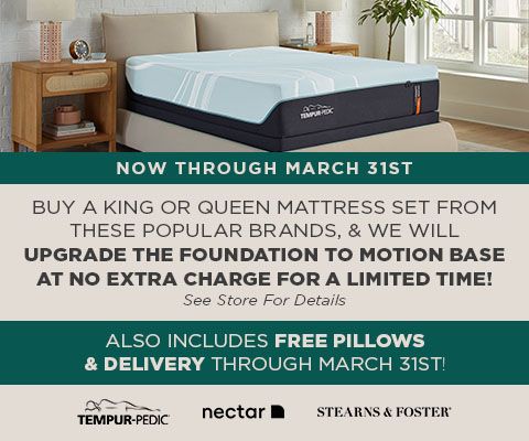 Buy a King or Queen Tempur-Pedic, Nectar or Stearns & Foster set and we will upgrade the foundation to motion base at no extra charge for a limited time! See store for details.