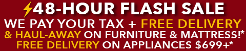 48 hour flash sale - we pay your tax + free delivery and haul away on furniture and mattress - free delivery on appliances $699+ - See All Offers
