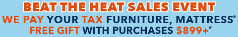 beat the heat sales event - we pay your tax furniture, select mattress - free gift with purchase $899+ - shop now
