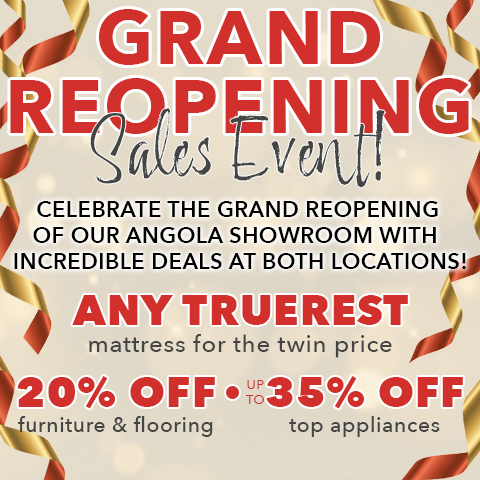 Grand Reopening Sales Event! CELEBRATE THE GRAND REOPENING OF OUR ANGOLA SHOWROOM WITH INCREDIBLE DEALS AT BOTH LOCATIONS! 20% OFF furniture & flooring. ANY TRUEREST mattress for the twin price. Up to 35% OFF top appliances
