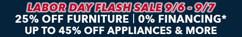 labor day flash sale - 9/6 - 9/7 only - 25% off furniture - 0% financing - up to 45% off appliances - See All Offers