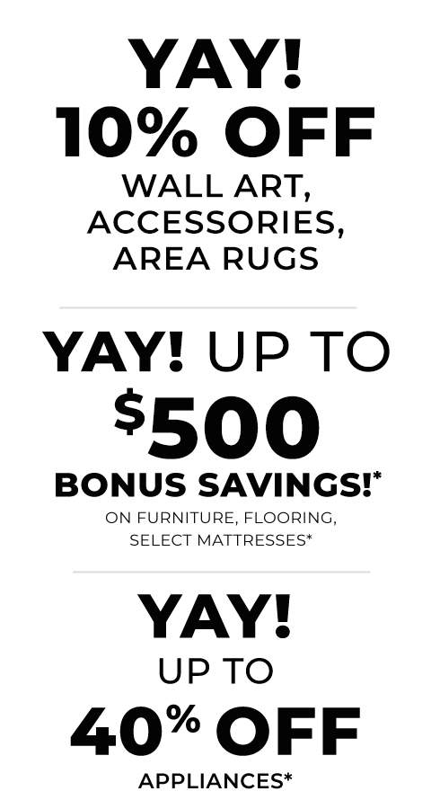 10% Off Wall Art, Accessories, Area Rugs | Up To $500 Bonus Savings!* On Furniture, Hard Flooring, Select Mattresses | up to 40% off appliances