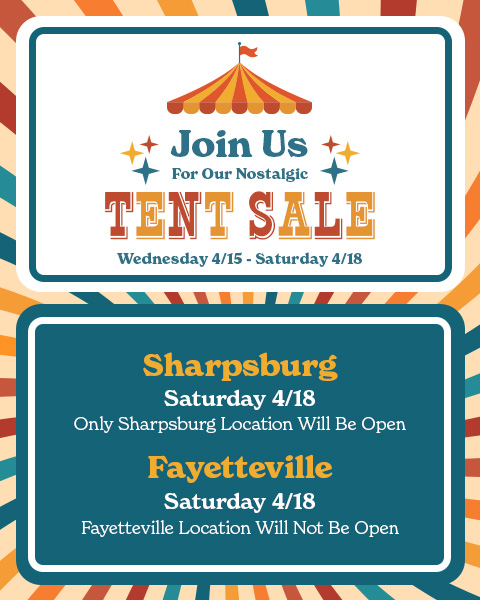 Join Us For Our Nostalgic Tent Sale, Wednesday 4/15 - Saturday 4/18. Saturday 4/18 Only Sharpsburge Location Will Be Open. Saturday 4/18 Fayetteville Location Will Be CLOSED.