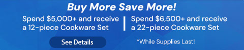 Buy More Save More! Spend $5,000+ and receive a 12-piece Cookware Set. Spend $6,500+ and receive a 22-piece Cookware Set *While Supplies Last! See Details