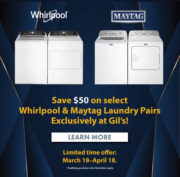 Save $50 on select Whirlpool & Maytag Laundry Pairs Exclusively at Gil's! Limited time offer: March 18 - April 18. Learn More