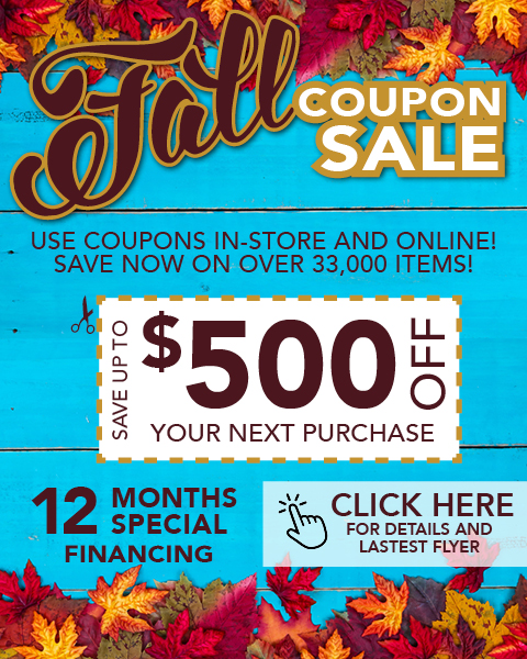Fall coupon Sale. in-store and online! Save now on over 33,000 items. 12 months special financing. save up to $500 off your next purchase