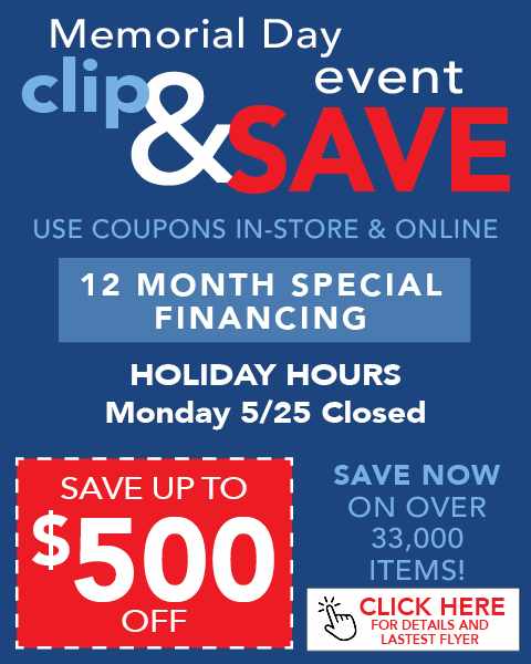 Memorial Day Event clip & save. Save up to $500 Off. 12 Month Special Financing. Holiday Hours Monday 5/25 Closed. Use coupons in-store & online. Save now on over 33,000 items!