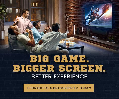 Big Game. Bigger Screen. Better Experience. Upgrade to a big screen TV today!