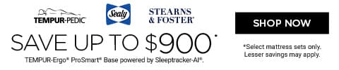 Tempur-Pedic, Sealy, Stearns & Foster. Save up to $900 TEMPUR-Ergo® ProSmart® Base powered by Sleeptracker-Al®. *Select mattress sets only. Lesser savings may apply. Shop Now