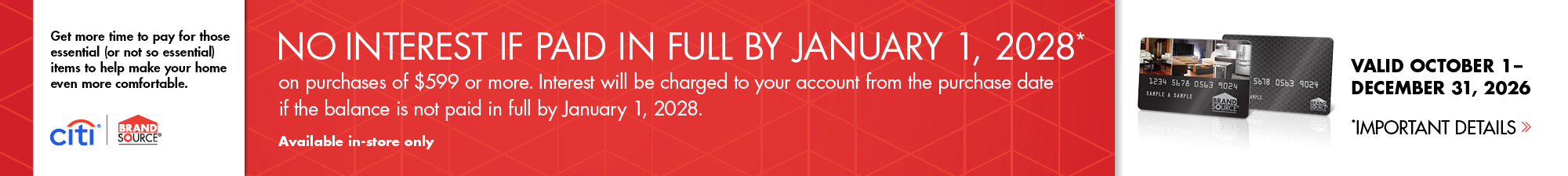 Brandsource Citi - No interest if paid in full by January 1, 2028* on purchases of $599 or more. Interest will be charged to your account from the purchase date if the balance is not paid in full by January 1, 2028. Available In-Store Only. See store for details.